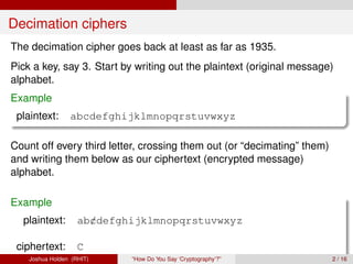 Decimation ciphers
The decimation cipher goes back at least as far as 1935.
Pick a key, say 3. Start by writing out the plaintext (original message)
alphabet.
Example
 plaintext:      abcdefghijklmnopqrstuvwxyz

Count off every third letter, crossing them out (or “decimating” them)
and writing them below as our ciphertext (encrypted message)
alphabet.

Example
  plaintext:        ab/defghijklmnopqrstuvwxyz
                      c

 ciphertext:        C
    Joshua Holden (RHIT)    “How Do You Say ‘Cryptography’?”             2 / 16
 