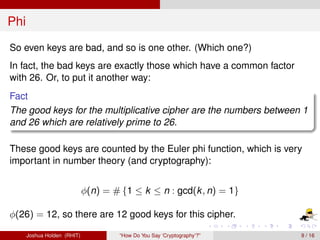 Phi
So even keys are bad, and so is one other. (Which one?)
In fact, the bad keys are exactly those which have a common factor
with 26. Or, to put it another way:
Fact
The good keys for the multiplicative cipher are the numbers between 1
and 26 which are relatively prime to 26.

These good keys are counted by the Euler phi function, which is very
important in number theory (and cryptography):


                             φ(n) = # {1 ≤ k ≤ n : gcd(k , n) = 1}

φ(26) = 12, so there are 12 good keys for this cipher.

      Joshua Holden (RHIT)            “How Do You Say ‘Cryptography’?”   9 / 16
 