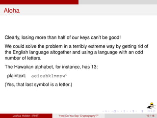 Aloha



Clearly, losing more than half of our keys can’t be good!
We could solve the problem in a terribly extreme way by getting rid of
the English language altogether and using a language with an odd
number of letters.
The Hawaiian alphabet, for instance, has 13:
 plaintext:      aeiouhklmnpw‘
(Yes, that last symbol is a letter.)




    Joshua Holden (RHIT)    “How Do You Say ‘Cryptography’?”         10 / 16
 