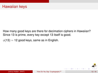 Hawaiian keys




How many good keys are there for decimation ciphers in Hawaiian?
Since 13 is prime, every key except 13 itself is good.
φ(13) = 12 good keys, same as in English.




   Joshua Holden (RHIT)   “How Do You Say ‘Cryptography’?”         12 / 16
 