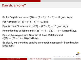 Danish, anyone?


So for English, we have φ(26) = (2 − 1)(13 − 1) = 12 good keys.
For Hawaiian, φ(13) = (13 − 1) = 12, also.
Spanish has 27 letters and φ(27) = (27 − 9) = 18 good keys.
Romanian has 28 letters and φ(28) = (4 − 2)(7 − 1) = 12 good keys.
Danish, Norwegian, and Swedish all have 29 letters and
φ(29) = (29 − 1) = 28 good keys.
So clearly we should be sending our secret messages in Scandinavian
languages!




   Joshua Holden (RHIT)   “How Do You Say ‘Cryptography’?”        14 / 16
 