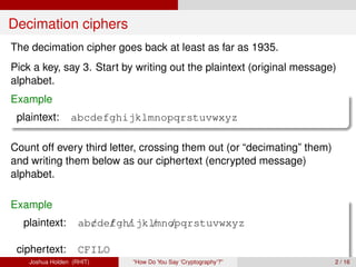 Decimation ciphers
The decimation cipher goes back at least as far as 1935.
Pick a key, say 3. Start by writing out the plaintext (original message)
alphabet.
Example
 plaintext:      abcdefghijklmnopqrstuvwxyz

Count off every third letter, crossing them out (or “decimating” them)
and writing them below as our ciphertext (encrypted message)
alphabet.

Example
  plaintext:        ab/de/ gh/ lmnopqrstuvwxyz
                      c f ijk / /

 ciphertext:        CFILO
    Joshua Holden (RHIT)    “How Do You Say ‘Cryptography’?”             2 / 16
 