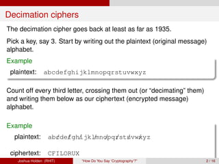 Decimation ciphers
The decimation cipher goes back at least as far as 1935.
Pick a key, say 3. Start by writing out the plaintext (original message)
alphabet.
Example
 plaintext:      abcdefghijklmnopqrstuvwxyz

Count off every third letter, crossing them out (or “decimating” them)
and writing them below as our ciphertext (encrypted message)
alphabet.

Example
  plaintext:        ab/de/ gh/ lmnopq/st/vw/
                      c f ijk / / r u xyz

 ciphertext:        CFILORUX
    Joshua Holden (RHIT)       “How Do You Say ‘Cryptography’?”          2 / 16
 