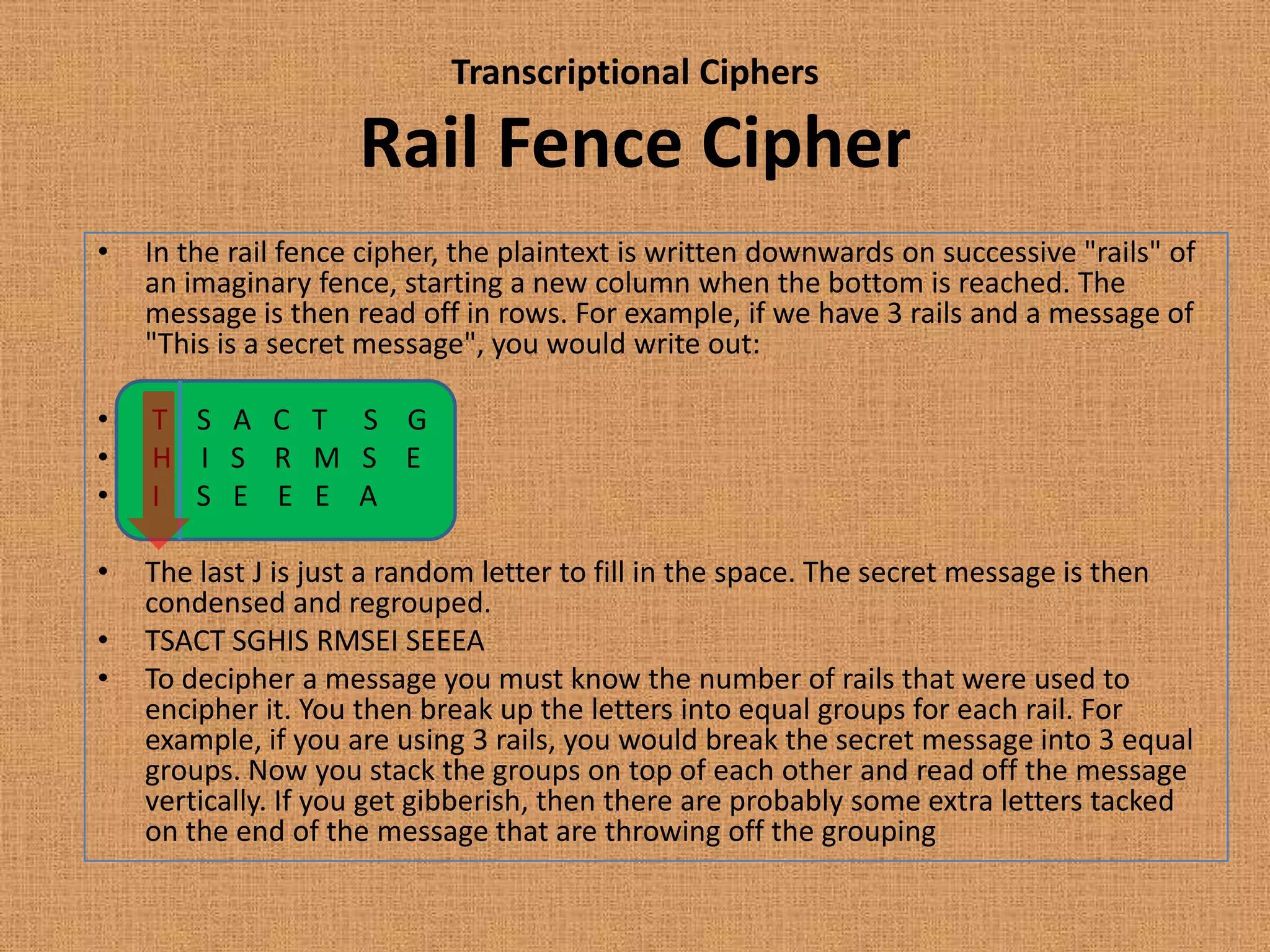 Transcriptional Ciphers
Rail Fence Cipher
• In the rail fence cipher, the plaintext is written downwards on successive "rails" of
an imaginary fence, starting a new column when the bottom is reached. The
message is then read off in rows. For example, if we have 3 rails and a message of
"This is a secret message", you would write out:
• T S A C T S G
• H I S R M S E
• I S E E E A
• The last J is just a random letter to fill in the space. The secret message is then
condensed and regrouped.
• TSACT SGHIS RMSEI SEEEA
• To decipher a message you must know the number of rails that were used to
encipher it. You then break up the letters into equal groups for each rail. For
example, if you are using 3 rails, you would break the secret message into 3 equal
groups. Now you stack the groups on top of each other and read off the message
vertically. If you get gibberish, then there are probably some extra letters tacked
on the end of the message that are throwing off the grouping
 