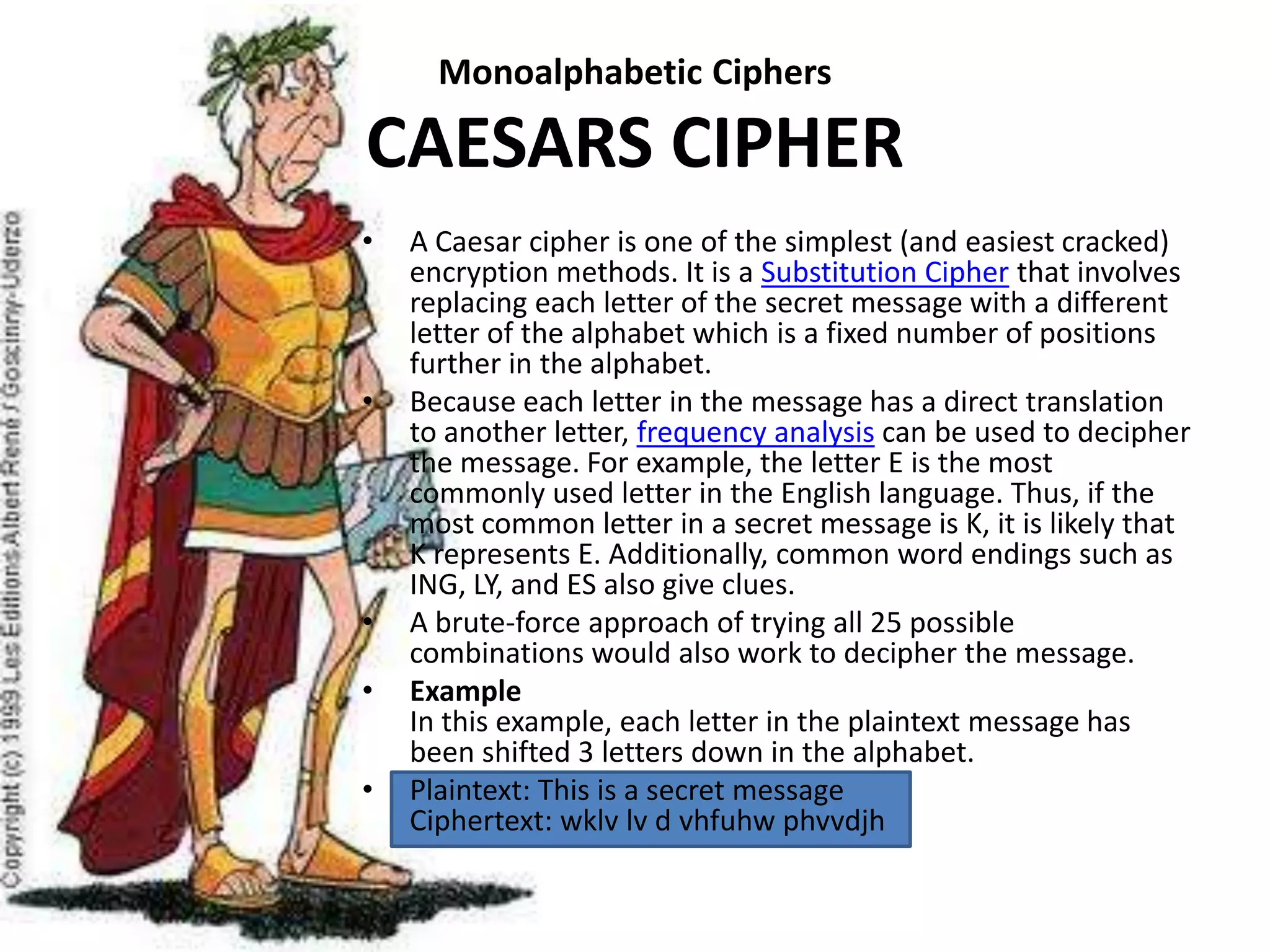 Monoalphabetic Ciphers
CAESARS CIPHER
• A Caesar cipher is one of the simplest (and easiest cracked)
encryption methods. It is a Substitution Cipher that involves
replacing each letter of the secret message with a different
letter of the alphabet which is a fixed number of positions
further in the alphabet.
• Because each letter in the message has a direct translation
to another letter, frequency analysis can be used to decipher
the message. For example, the letter E is the most
commonly used letter in the English language. Thus, if the
most common letter in a secret message is K, it is likely that
K represents E. Additionally, common word endings such as
ING, LY, and ES also give clues.
• A brute-force approach of trying all 25 possible
combinations would also work to decipher the message.
• Example
In this example, each letter in the plaintext message has
been shifted 3 letters down in the alphabet.
• Plaintext: This is a secret message
Ciphertext: wklv lv d vhfuhw phvvdjh
 
