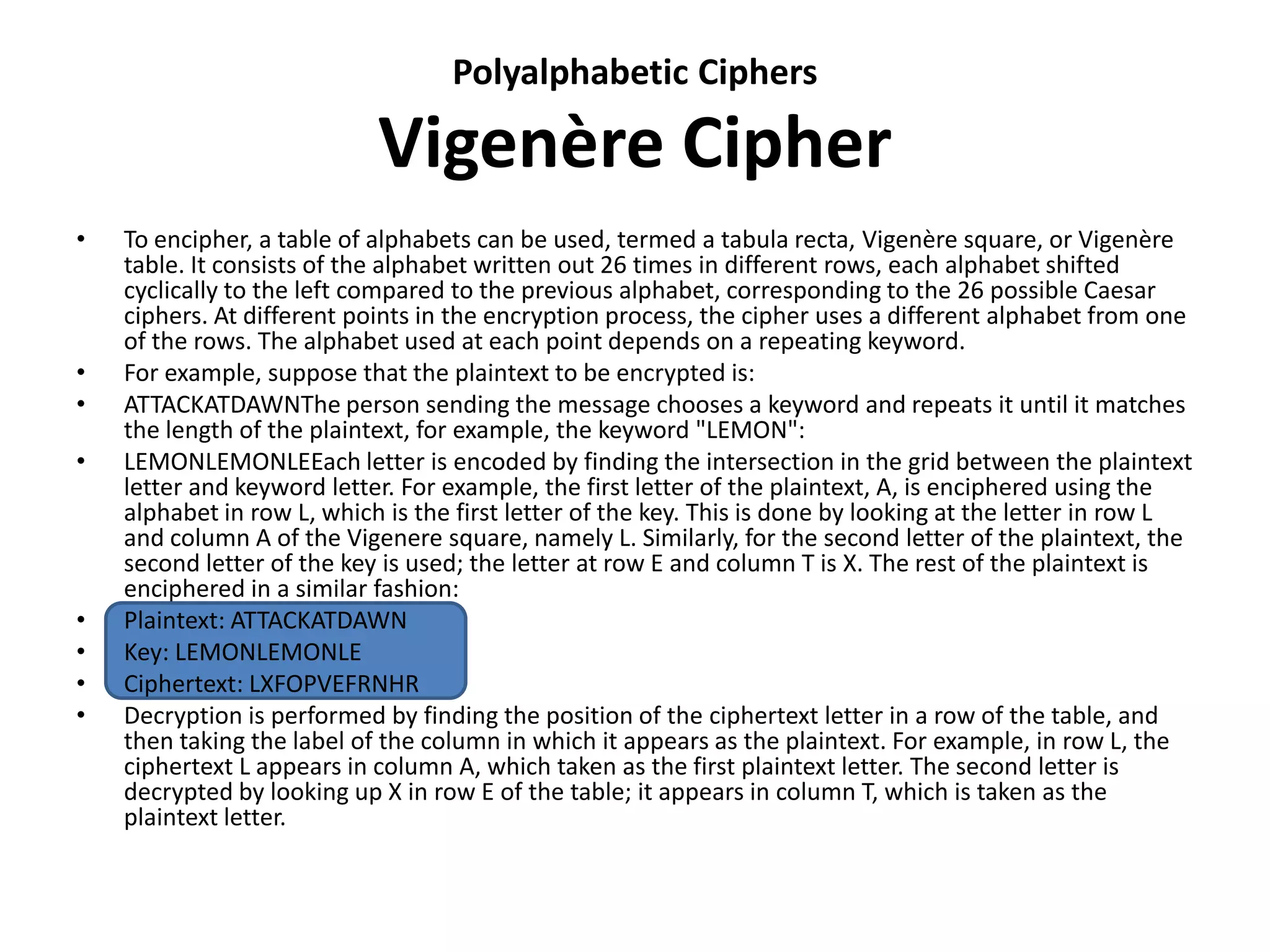 Polyalphabetic Ciphers
Vigenère Cipher
• To encipher, a table of alphabets can be used, termed a tabula recta, Vigenère square, or Vigenère
table. It consists of the alphabet written out 26 times in different rows, each alphabet shifted
cyclically to the left compared to the previous alphabet, corresponding to the 26 possible Caesar
ciphers. At different points in the encryption process, the cipher uses a different alphabet from one
of the rows. The alphabet used at each point depends on a repeating keyword.
• For example, suppose that the plaintext to be encrypted is:
• ATTACKATDAWNThe person sending the message chooses a keyword and repeats it until it matches
the length of the plaintext, for example, the keyword "LEMON":
• LEMONLEMONLEEach letter is encoded by finding the intersection in the grid between the plaintext
letter and keyword letter. For example, the first letter of the plaintext, A, is enciphered using the
alphabet in row L, which is the first letter of the key. This is done by looking at the letter in row L
and column A of the Vigenere square, namely L. Similarly, for the second letter of the plaintext, the
second letter of the key is used; the letter at row E and column T is X. The rest of the plaintext is
enciphered in a similar fashion:
• Plaintext: ATTACKATDAWN
• Key: LEMONLEMONLE
• Ciphertext: LXFOPVEFRNHR
• Decryption is performed by finding the position of the ciphertext letter in a row of the table, and
then taking the label of the column in which it appears as the plaintext. For example, in row L, the
ciphertext L appears in column A, which taken as the first plaintext letter. The second letter is
decrypted by looking up X in row E of the table; it appears in column T, which is taken as the
plaintext letter.
 