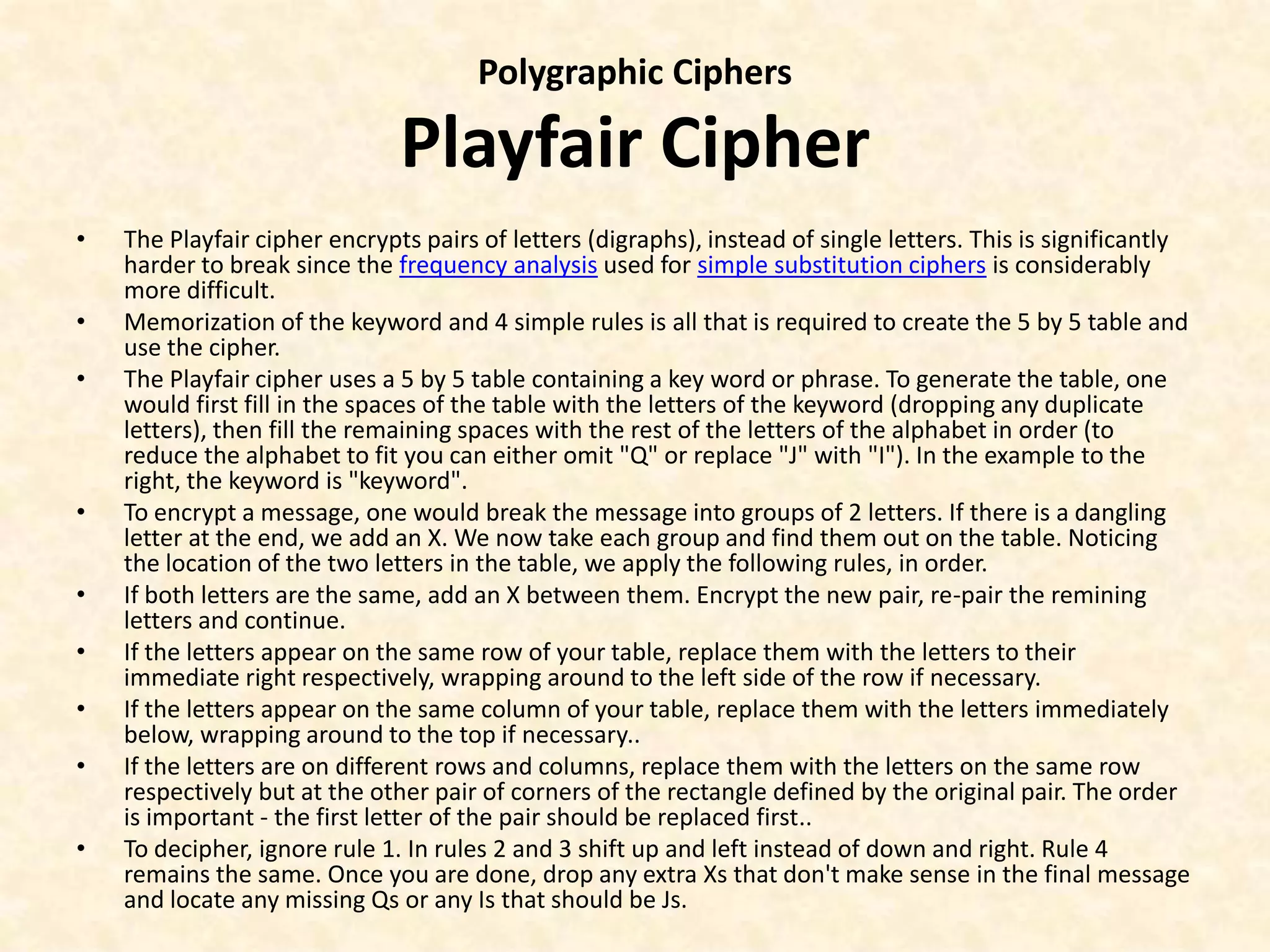 Polygraphic Ciphers
Playfair Cipher
• The Playfair cipher encrypts pairs of letters (digraphs), instead of single letters. This is significantly
harder to break since the frequency analysis used for simple substitution ciphers is considerably
more difficult.
• Memorization of the keyword and 4 simple rules is all that is required to create the 5 by 5 table and
use the cipher.
• The Playfair cipher uses a 5 by 5 table containing a key word or phrase. To generate the table, one
would first fill in the spaces of the table with the letters of the keyword (dropping any duplicate
letters), then fill the remaining spaces with the rest of the letters of the alphabet in order (to
reduce the alphabet to fit you can either omit "Q" or replace "J" with "I"). In the example to the
right, the keyword is "keyword".
• To encrypt a message, one would break the message into groups of 2 letters. If there is a dangling
letter at the end, we add an X. We now take each group and find them out on the table. Noticing
the location of the two letters in the table, we apply the following rules, in order.
• If both letters are the same, add an X between them. Encrypt the new pair, re-pair the remining
letters and continue.
• If the letters appear on the same row of your table, replace them with the letters to their
immediate right respectively, wrapping around to the left side of the row if necessary.
• If the letters appear on the same column of your table, replace them with the letters immediately
below, wrapping around to the top if necessary..
• If the letters are on different rows and columns, replace them with the letters on the same row
respectively but at the other pair of corners of the rectangle defined by the original pair. The order
is important - the first letter of the pair should be replaced first..
• To decipher, ignore rule 1. In rules 2 and 3 shift up and left instead of down and right. Rule 4
remains the same. Once you are done, drop any extra Xs that don't make sense in the final message
and locate any missing Qs or any Is that should be Js.
 