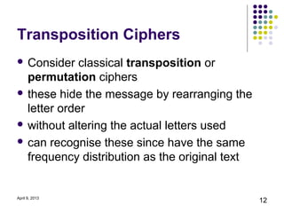 Transposition Ciphers
 Consider   classical transposition or
  permutation ciphers
 these hide the message by rearranging the
  letter order
 without altering the actual letters used

 can recognise these since have the same
  frequency distribution as the original text


April 9, 2013
                                                12
 