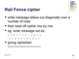 Rail Fence cipher
 writemessage letters out diagonally over a
  number of rows
 then read off cipher row by row

 eg. write message out as:
      m e m a t r h t g p r y
       e t e f e t e o a a t
 giving        ciphertext
      MEMATRHTGPRYETEFETEOAAT


April 9, 2013
                                               13
 