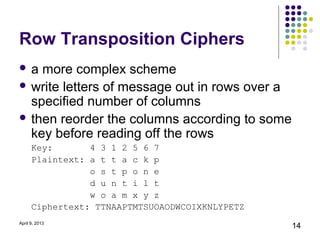 Row Transposition Ciphers
a  more complex scheme
 write letters of message out in rows over a
  specified number of columns
 then reorder the columns according to some
  key before reading off the rows
      Key:       4 3 1 2 5 6 7
      Plaintext: a t t a c k p
                 o s t p o n e
                 d u n t i l t
                 w o a m x y z
      Ciphertext: TTNAAPTMTSUOAODWCOIXKNLYPETZ
April 9, 2013
                                                 14
 