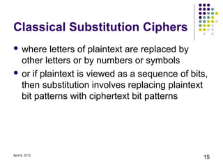 Classical Substitution Ciphers
 where   letters of plaintext are replaced by
  other letters or by numbers or symbols
 or if plaintext is viewed as a sequence of bits,
  then substitution involves replacing plaintext
  bit patterns with ciphertext bit patterns




April 9, 2013
                                                15
 
