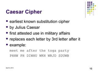 Caesar Cipher
 earliest  known substitution cipher
 by Julius Caesar

 first attested use in military affairs

 replaces each letter by 3rd letter after it

 example:

      meet me after the toga party
      PHHW PH DIWHU WKH WRJD SDUWB


April 9, 2013
                                                16
 