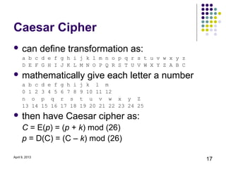 Caesar Cipher
 can           define transformation as:
      a b c d e f g h i j k l m n o p q r s t u v w x y z
      D E F G H I J K L M N O P Q R S T U V W X Y Z A B C
 mathematically                  give each letter a number
      a b c     d e f   g h i   j k l m
      0 1 2     3 4 5   6 7 8   9 10 11 12
      n o       p q     r s     t u v w x y Z
      13 14     15 16   17 18   19 20 21 22 23 24 25
 then          have Caesar cipher as:
      C = E(p) = (p + k) mod (26)
      p = D(C) = (C – k) mod (26)

April 9, 2013
                                                              17
 