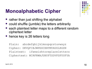 Monoalphabetic Cipher
     rather than just shifting the alphabet
     could shuffle (jumble) the letters arbitrarily
     each plaintext letter maps to a different random
      ciphertext letter
     hence key is 26 letters long

      Plain: abcdefghijklmnopqrstuvwxyz
      Cipher: DKVQFIBJWPESCXHTMYAUOLRGZN
      Plaintext: ifwewishtoreplaceletters
      Ciphertext: WIRFRWAJUHYFTSDVFSFUUFYA

April 9, 2013
                                                         18
 
