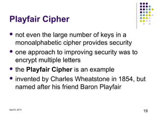 Playfair Cipher
 not even the large number of keys in a
  monoalphabetic cipher provides security
 one approach to improving security was to
  encrypt multiple letters
 the Playfair Cipher is an example

 invented by Charles Wheatstone in 1854, but
  named after his friend Baron Playfair


April 9, 2013
                                            19
 