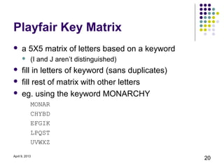 Playfair Key Matrix
     a 5X5 matrix of letters based on a keyword
           (I and J aren’t distinguished)
     fill in letters of keyword (sans duplicates)
     fill rest of matrix with other letters
     eg. using the keyword MONARCHY
            MONAR
            CHYBD
            EFGIK
            LPQST
            UVWXZ

April 9, 2013
                                                     20
 