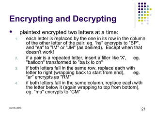 Encrypting and Decrypting
          plaintext encrypted two letters at a time:
      1.        each letter is replaced by the one in its row in the column
                of the other letter of the pair, eg. “hs" encrypts to "BP",
                and “ea" to "IM" or "JM" (as desired). Except when that
                doesn’t work!
      2.        if a pair is a repeated letter, insert a filler like 'X', eg.
                "balloon" transformed to "ba lx lo on"
      3.        if both letters fall in the same row, replace each with
                letter to right (wrapping back to start from end),        eg.
                “ar" encrypts as "RM"
      4.        if both letters fall in the same column, replace each with
                the letter below it (again wrapping to top from bottom),
                eg. “mu" encrypts to "CM"


April 9, 2013
                                                                           21
 