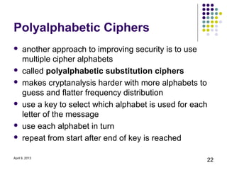 Polyalphabetic Ciphers
     another approach to improving security is to use
      multiple cipher alphabets
     called polyalphabetic substitution ciphers
     makes cryptanalysis harder with more alphabets to
      guess and flatter frequency distribution
     use a key to select which alphabet is used for each
      letter of the message
     use each alphabet in turn
     repeat from start after end of key is reached

April 9, 2013
                                                        22
 