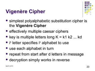 Vigenère Cipher
 simplest    polyalphabetic substitution cipher is
  the Vigenère Cipher
 effectively multiple caesar ciphers

 key is multiple letters long K = k1 k2 ... kd

 ith letter specifies ith alphabet to use

 use each alphabet in turn

 repeat from start after d letters in message

 decryption simply works in reverse

April 9, 2013
                                                  23
 