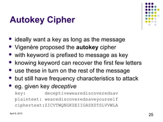 Autokey Cipher
    ideally want a key as long as the message
    Vigenère proposed the autokey cipher
    with keyword is prefixed to message as key
    knowing keyword can recover the first few letters
    use these in turn on the rest of the message
    but still have frequency characteristics to attack
    eg. given key deceptive
     key:       deceptivewearediscoveredsav
     plaintext: wearediscoveredsaveyourself
     ciphertext:ZICVTWQNGKZEIIGASXSTSLVVWLA
April 9, 2013
                                                          25
 