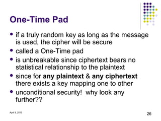 One-Time Pad
 ifa truly random key as long as the message
  is used, the cipher will be secure
 called a One-Time pad
 is unbreakable since ciphertext bears no
  statistical relationship to the plaintext
 since for any plaintext & any ciphertext
  there exists a key mapping one to other
 unconditional security! why look any
  further??
April 9, 2013
                                            26
 