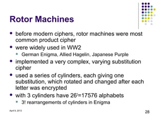 Rotor Machines
     before modern ciphers, rotor machines were most
      common product cipher
     were widely used in WW2
           German Enigma, Allied Hagelin, Japanese Purple
     implemented a very complex, varying substitution
      cipher
     used a series of cylinders, each giving one
      substitution, which rotated and changed after each
      letter was encrypted
     with 3 cylinders have 263=17576 alphabets
           3! rearrangements of cylinders in Enigma
April 9, 2013
                                                             28
 