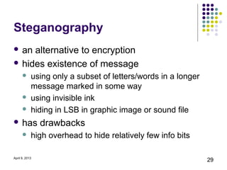 Steganography
 an alternative to encryption
 hides existence of message
           using only a subset of letters/words in a longer
            message marked in some way
           using invisible ink
           hiding in LSB in graphic image or sound file
 has           drawbacks
           high overhead to hide relatively few info bits

April 9, 2013
                                                               29
 