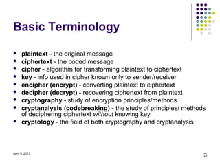 Basic Terminology

     plaintext - the original message
     ciphertext - the coded message
     cipher - algorithm for transforming plaintext to ciphertext
     key - info used in cipher known only to sender/receiver
     encipher (encrypt) - converting plaintext to ciphertext
     decipher (decrypt) - recovering ciphertext from plaintext
     cryptography - study of encryption principles/methods
     cryptanalysis (codebreaking) - the study of principles/ methods
      of deciphering ciphertext without knowing key
     cryptology - the field of both cryptography and cryptanalysis



April 9, 2013
                                                                    3
 
