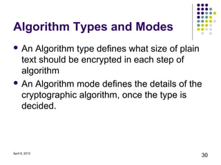Algorithm Types and Modes
 An  Algorithm type defines what size of plain
  text should be encrypted in each step of
  algorithm
 An Algorithm mode defines the details of the
  cryptographic algorithm, once the type is
  decided.



April 9, 2013
                                              30
 