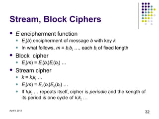 Stream, Block Ciphers
     E encipherment function
           Ek(b) encipherment of message b with key k
           In what follows, m = b1b2 …, each bi of fixed length
     Block cipher
           Ek(m) = Ek(b1)Ek(b2) …
     Stream cipher
           k = k1k2 …
           Ek(m) = Ek1(b1)Ek2(b2) …
           If k1k2 … repeats itself, cipher is periodic and the kength of
            its period is one cycle of k1k2 …

April 9, 2013
                                                                         32
 