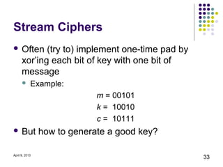 Stream Ciphers
 Often      (try to) implement one-time pad by
      xor’ing each bit of key with one bit of
      message
           Example:
                             m = 00101
                             k = 10010
                             c = 10111
 But           how to generate a good key?

April 9, 2013
                                                  33
 