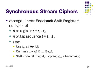 Synchronous Stream Ciphers
 n-stage     Linear Feedback Shift Register:
      consists of
           n bit register r = r0…rn–1
           n bit tap sequence t = t0…tn–1
           Use:
               Use rn–1 as key bit
               Compute x = r0t0 ⊕ … ⊕ rn–1tn–1
               Shift r one bit to right, dropping rn–1, x becomes r0


April 9, 2013
                                                                        34
 
