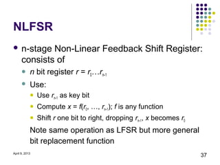 NLFSR
 n-stage     Non-Linear Feedback Shift Register:
      consists of
           n bit register r = r0…rn–1
           Use:
               Use rn–1 as key bit
               Compute x = f(r0, …, rn–1); f is any function
               Shift r one bit to right, dropping rn–1, x becomes r0
            Note same operation as LFSR but more general
            bit replacement function
April 9, 2013
                                                                        37
 