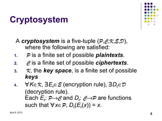 Cryptosystem

     A cryptosystem is a five-tuple (P,C,K,E,D),
        where the following are satisfied:
    1.   P is a finite set of possible plaintexts.
    2.   C is a finite set of possible ciphertexts.
    3.   K, the key space, is a finite set of possible
        keys
    4.  ∀K∈K, ∃EK∈E (encryption rule), ∃DK∈D
        (decryption rule).
        Each EK: P→C and DK: C→P are functions
        such that ∀x∈P, DK(EK(x)) = x.
April 9, 2013
                                                         4
 