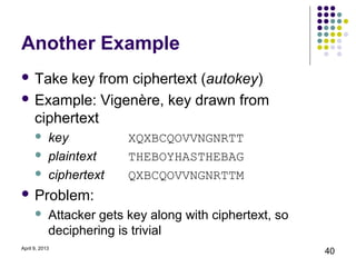 Another Example
 Take key from ciphertext (autokey)
 Example: Vigenère, key drawn from
  ciphertext
           key           XQXBCQOVVNGNRTT
           plaintext     THEBOYHASTHEBAG
           ciphertext    QXBCQOVVNGNRTTM
 Problem:
           Attacker gets key along with ciphertext, so
            deciphering is trivial
April 9, 2013
                                                          40
 