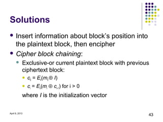 Solutions
 Insert information about block’s position into
  the plaintext block, then encipher
 Cipher block chaining:
           Exclusive-or current plaintext block with previous
            ciphertext block:
               c0 = Ek(m0 ⊕ I)
               ci = Ek(mi ⊕ ci–1) for i > 0
            where I is the initialization vector

April 9, 2013
                                                             43
 