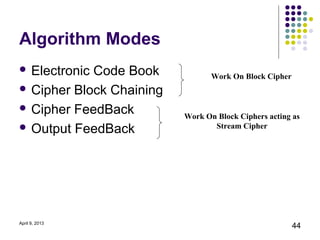 Algorithm Modes
 ElectronicCode Book            Work On Block Cipher
 Cipher Block Chaining

 Cipher FeedBack
                          Work On Block Ciphers acting as
 Output FeedBack                Stream Cipher




April 9, 2013
                                                        44
 