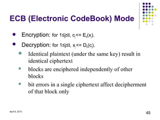 ECB (Electronic CodeBook) Mode
   Encryption: for 1≤j≤t, cj <= EK(xj).
   Decryption: for 1≤j≤t, xj <= DK(cj).
               Identical plaintext (under the same key) result in
                identical ciphertext
               blocks are enciphered independently of other
                blocks
               bit errors in a single ciphertext affect decipherment
                of that block only


April 9, 2013
                                                                    45
 