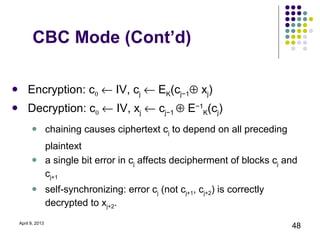 CBC Mode (Cont’d)

   Encryption: c0 ← IV, cj ← EK(cj−1⊕ xj)
   Decryption: c0 ← IV, xj ← cj−1 ⊕ E−1K(cj)
               chaining causes ciphertext cj to depend on all preceding
                plaintext
               a single bit error in cj affects decipherment of blocks cj and
                cj+1
               self-synchronizing: error cj (not cj+1, cj+2) is correctly
                decrypted to xj+2.
April 9, 2013
                                                                             48
 