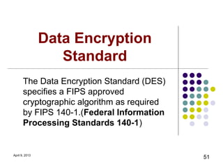 Data Encryption
                   Standard
       The Data Encryption Standard (DES)
       specifies a FIPS approved
       cryptographic algorithm as required
       by FIPS 140-1.(Federal Information
       Processing Standards 140-1)


April 9, 2013
                                             51
 