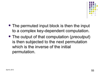  The  permuted input block is then the input
      to a complex key-dependent computation.
     The output of that computation (preoutput)
      is then subjected to the next permutation
      which is the inverse of the initial
      permutation.



April 9, 2013
                                                    55
 