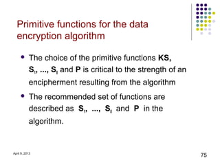 Primitive functions for the data
  encryption algorithm

          The choice of the primitive functions KS,
           S1, ..., S8 and P is critical to the strength of an
           encipherment resulting from the algorithm
          The recommended set of functions are
           described as S1, ..., S8 and P in the
           algorithm.


April 9, 2013
                                                                 75
 