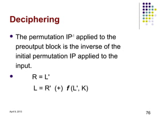 Deciphering
 The       permutation IP-1 applied to the
      preoutput block is the inverse of the
      initial permutation IP applied to the
      input.
               R = L'
                L = R' (+) f (L', K)


April 9, 2013
                                              76
 