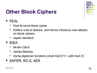 Other Block Ciphers
     FEAL
           Fast N-round block cipher
           Suffers a lot of attacks, and hence introduce new attacks
            on block ciphers
           Japan standard
     IDEA
           64-64-128-8
           James Massey
           Using algebraic functions (mult mod 2n+1, add mod 2n)
     SAFER, RC-5, AES
April 9, 2013
                                                                        78
 