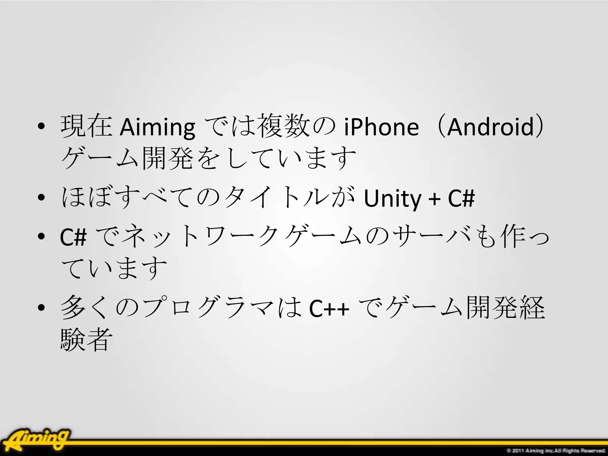 • 現在 Aiming では複数の iPhone（Android）
  ゲーム開発をしています
• ほぼすべてのタイトルが Unity + C#
• C# でネットワークゲームのサーバも作っ
  ています
• 多くのプログラマは C++ でゲーム開発経
  験者
 