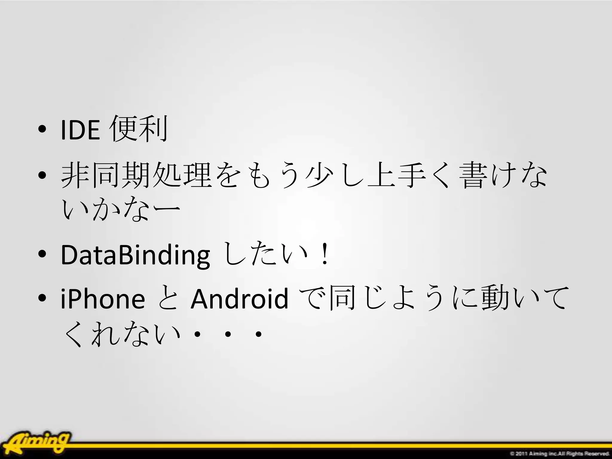 • IDE 便利
• 非同期処理をもう少し上手く書けな
  いかなー
• DataBinding したい！
• iPhone と Android で同じように動いて
  くれない・・・
 