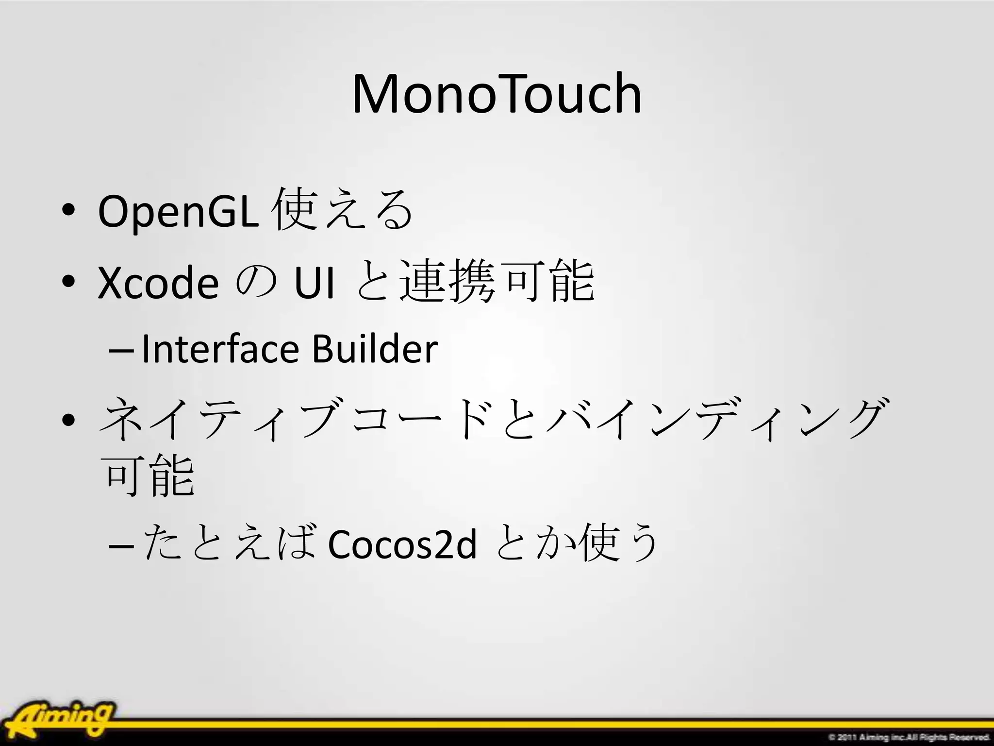 MonoTouch
• OpenGL 使える
• Xcode の UI と連携可能
 – Interface Builder
• ネイティブコードとバインディング
  可能
 – たとえば Cocos2d とか使う
 