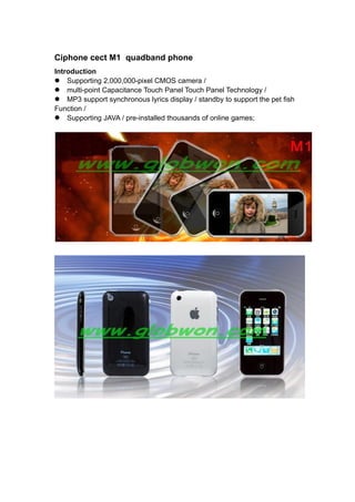 Ciphone cect M1 quadband phone
Introduction
Supporting 2,000,000-pixel CMOS camera /
multi-point Capacitance Touch Panel Touch Panel Technology /
MP3 support synchronous lyrics display / standby to support the pet fish
Function /
Supporting JAVA / pre-installed thousands of online games;
 