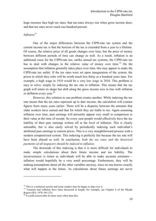 Introduction to the CIPH-rate tax
                                                                           Douglas Bamford

huge incomes face high tax rates; that tax-rates always rise when gross income does;
and that tax rates never reach one hundred percent.

Inflation18

         One of the major differences between the CIPH-rate tax system and the
current income tax is that the horizon of the tax is extended from a year to a lifetime.
Of course, the relative price of all goods changes over time, but the price of money
between different periods of time can change as well. As a result, inflation is an
additional issue for the CIPH-rate tax; unlike annual tax systems, the CIPH-rate tax
has to deal with changes in the relative value of money over time.19 On the
assumption that inflation generally takes place over time, this may appear to make the
CIPH-rate tax unfair. If the tax rates were set upon inauguration of the system, the
prices to which they refer will be worth much less thirty or a hundred years later. For
example, a high wage in 1910 would be a very low wage in 2010. This problem is
easy to solve, simply by indexing the tax rate to inflation. This means that the tax
graph will retain its shape but shift along the gross income axis in line with inflation
or deflation every year.20
         However, this solution to one problem creates another. While indexing the tax
rate means that the tax rates represent up to date income, the calculation will contain
figures from many years earlier. There will be a disparity between the amounts that
older workers have earned and that for which they are liable to tax. Again assuming
inflation over time, past earnings will presently appear very small in comparison to
their value at the time of receipt. So every year people would effectively have the tax
liability of their past earnings written off at the level of inflation. This is clearly
untenable, but is also easily solved by periodically indexing each individual‘s
attributed past earnings to current prices. This is a very straightforward process with a
modern computerized system. This indexing is perfectly fair because the tax rate will
have been altered as well. In conclusion, both the tax rates and the historical
payments of all taxpayers should be indexed to inflation.
         The downside of this indexing is that it is more difficult for individuals to
make simple calculations about their future income and tax liability. The
inconvenience is minor as individuals will be able to make accurate estimates—
inflation would hopefully be a very small percentage. Furthermore, they will be
making assumptions about all the other variables anyway, since no one knows exactly
what will happen in the future. As calculations about future earnings are never




18
   This is a technical section and some readers may be happy to skip over it.
19
    Taxation and inflation have been discussed at length, for example, see Chapter 6 of the Meade
Report (IFS, 1978: 99-123)
20
   It could conceivably be done more often than this.
                                                                                              10
 