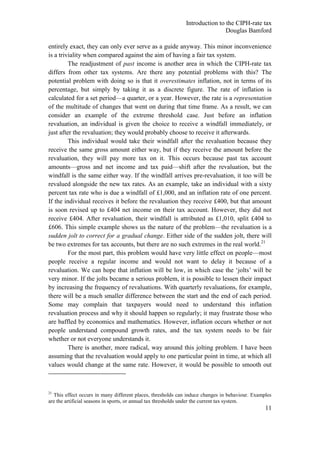 Introduction to the CIPH-rate tax
                                                                             Douglas Bamford

entirely exact, they can only ever serve as a guide anyway. This minor inconvenience
is a triviality when compared against the aim of having a fair tax system.
         The readjustment of past income is another area in which the CIPH-rate tax
differs from other tax systems. Are there any potential problems with this? The
potential problem with doing so is that it overestimates inflation, not in terms of its
percentage, but simply by taking it as a discrete figure. The rate of inflation is
calculated for a set period—a quarter, or a year. However, the rate is a representation
of the multitude of changes that went on during that time frame. As a result, we can
consider an example of the extreme threshold case. Just before an inflation
revaluation, an individual is given the choice to receive a windfall immediately, or
just after the revaluation; they would probably choose to receive it afterwards.
         This individual would take their windfall after the revaluation because they
receive the same gross amount either way, but if they receive the amount before the
revaluation, they will pay more tax on it. This occurs because past tax account
amounts—gross and net income and tax paid—shift after the revaluation, but the
windfall is the same either way. If the windfall arrives pre-revaluation, it too will be
revalued alongside the new tax rates. As an example, take an individual with a sixty
percent tax rate who is due a windfall of £1,000, and an inflation rate of one percent.
If the individual receives it before the revaluation they receive £400, but that amount
is soon revised up to £404 net income on their tax account. However, they did not
receive £404. After revaluation, their windfall is attributed as £1,010, split £404 to
£606. This simple example shows us the nature of the problem—the revaluation is a
sudden jolt to correct for a gradual change. Either side of the sudden jolt, there will
be two extremes for tax accounts, but there are no such extremes in the real world.21
         For the most part, this problem would have very little effect on people—most
people receive a regular income and would not want to delay it because of a
revaluation. We can hope that inflation will be low, in which case the ‗jolts‘ will be
very minor. If the jolts became a serious problem, it is possible to lessen their impact
by increasing the frequency of revaluations. With quarterly revaluations, for example,
there will be a much smaller difference between the start and the end of each period.
Some may complain that taxpayers would need to understand this inflation
revaluation process and why it should happen so regularly; it may frustrate those who
are baffled by economics and mathematics. However, inflation occurs whether or not
people understand compound growth rates, and the tax system needs to be fair
whether or not everyone understands it.
         There is another, more radical, way around this jolting problem. I have been
assuming that the revaluation would apply to one particular point in time, at which all
values would change at the same rate. However, it would be possible to smooth out



21
  This effect occurs in many different places, thresholds can induce changes in behaviour. Examples
are the artificial seasons in sports, or annual tax thresholds under the current tax system.
                                                                                                11
 